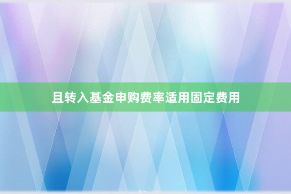 且转入基金申购费率适用固定费用