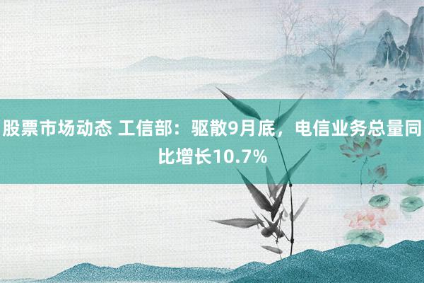 股票市场动态 工信部：驱散9月底，电信业务总量同比增长10.7%