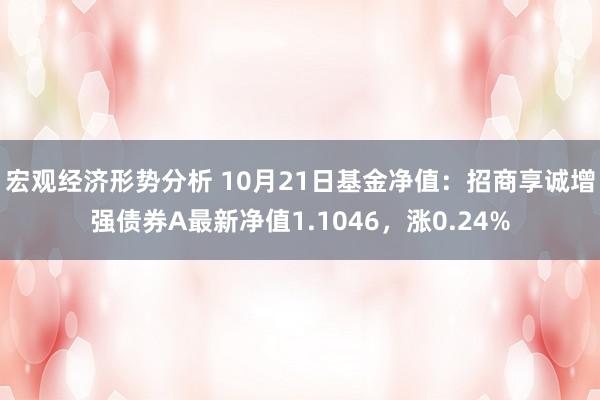 宏观经济形势分析 10月21日基金净值：招商享诚增强债券A最新净值1.1046，涨0.24%