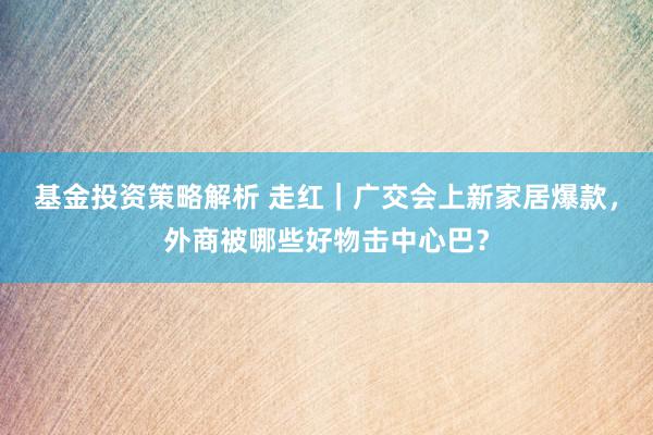 基金投资策略解析 走红｜广交会上新家居爆款，外商被哪些好物击中心巴？