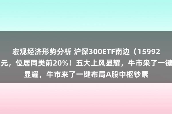 宏观经济形势分析 沪深300ETF南边（159925）成交额4.13亿元，位居同类前20%！五大上风显耀，牛市来了一键布局A股中枢钞票