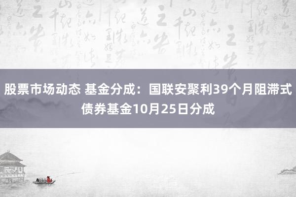 股票市场动态 基金分成：国联安聚利39个月阻滞式债券基金10月25日分成