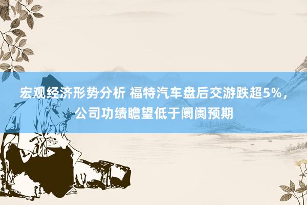 宏观经济形势分析 福特汽车盘后交游跌超5%，公司功绩瞻望低于阛阓预期