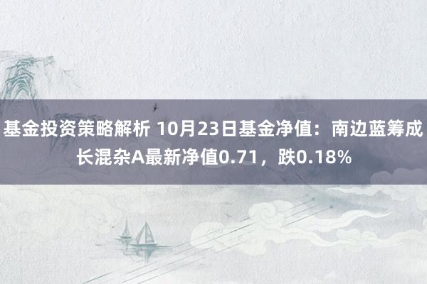 基金投资策略解析 10月23日基金净值：南边蓝筹成长混杂A最新净值0.71，跌0.18%