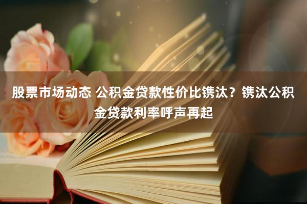 股票市场动态 公积金贷款性价比镌汰？镌汰公积金贷款利率呼声再起