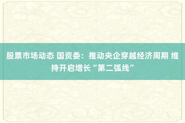 股票市场动态 国资委：推动央企穿越经济周期 维持开启增长“第二弧线”