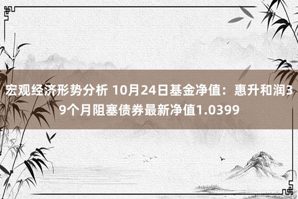 宏观经济形势分析 10月24日基金净值：惠升和润39个月阻塞债券最新净值1.0399