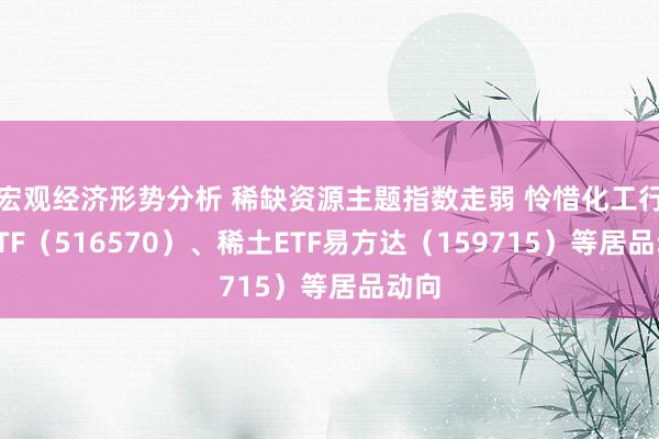 宏观经济形势分析 稀缺资源主题指数走弱 怜惜化工行业ETF（516570）、稀土ETF易方达（159715）等居品动向