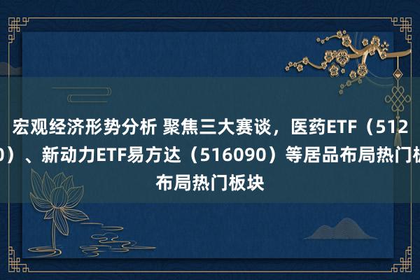 宏观经济形势分析 聚焦三大赛谈，医药ETF（512010）、新动力ETF易方达（516090）等居品布局热门板块