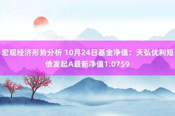 宏观经济形势分析 10月24日基金净值：天弘优利短债发起A最新净值1.0759