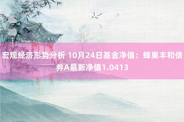 宏观经济形势分析 10月24日基金净值：蜂巢丰和债券A最新净值1.0413