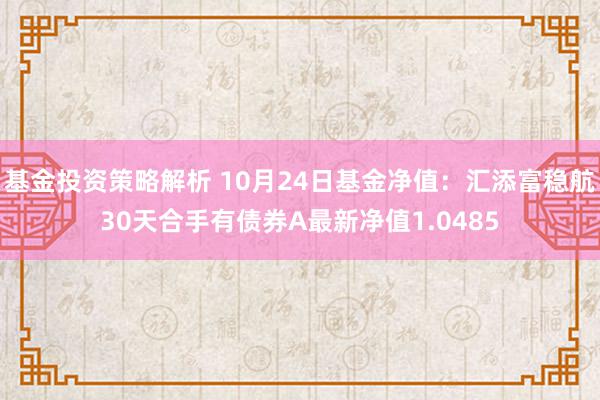 基金投资策略解析 10月24日基金净值：汇添富稳航30天合手有债券A最新净值1.0485