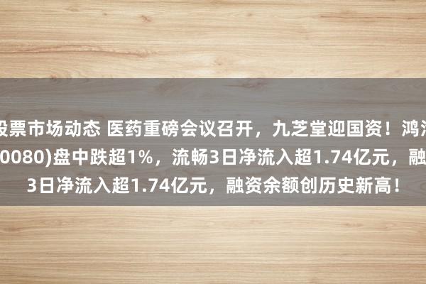 股票市场动态 医药重磅会议召开，九芝堂迎国资！鸿沟最大的中药ETF(560080)盘中跌超1%，流畅3日净流入超1.74亿元，融资余额创历史新高！