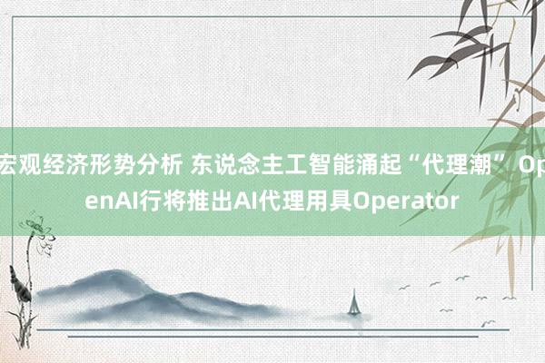 宏观经济形势分析 东说念主工智能涌起“代理潮” OpenAI行将推出AI代理用具Operator