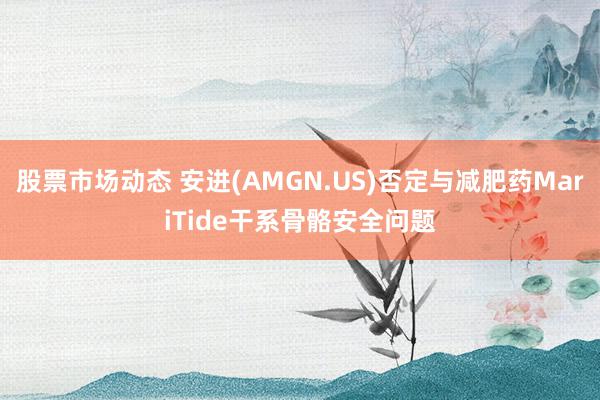 股票市场动态 安进(AMGN.US)否定与减肥药MariTide干系骨骼安全问题