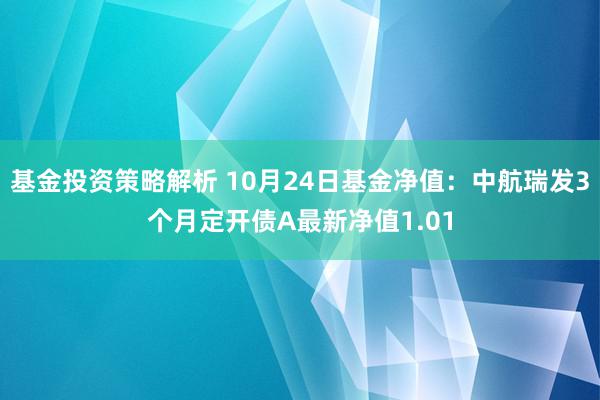 基金投资策略解析 10月24日基金净值：中航瑞发3个月定开债A最新净值1.01