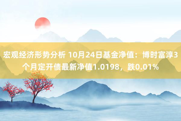 宏观经济形势分析 10月24日基金净值：博时富淳3个月定开债最新净值1.0198，跌0.01%