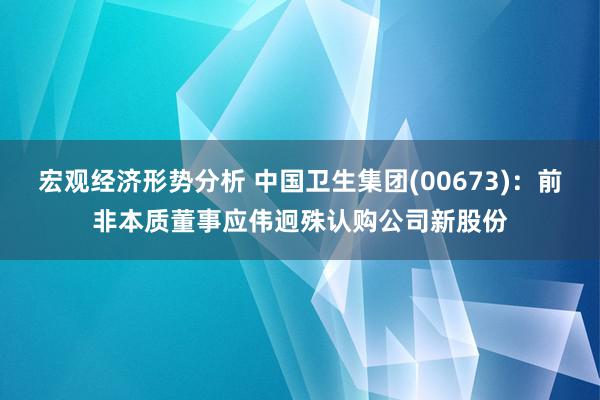 宏观经济形势分析 中国卫生集团(00673)：前非本质董事应伟迥殊认购公司新股份