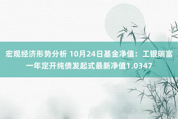 宏观经济形势分析 10月24日基金净值：工银瑞富一年定开纯债发起式最新净值1.0347