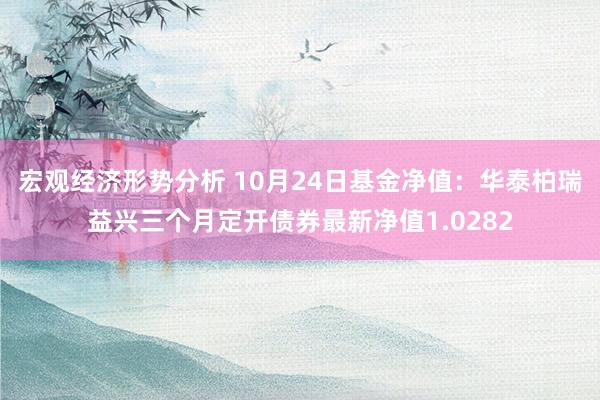 宏观经济形势分析 10月24日基金净值：华泰柏瑞益兴三个月定开债券最新净值1.0282