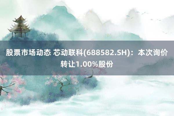 股票市场动态 芯动联科(688582.SH)：本次询价转让1.00%股份