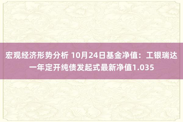 宏观经济形势分析 10月24日基金净值：工银瑞达一年定开纯债发起式最新净值1.035