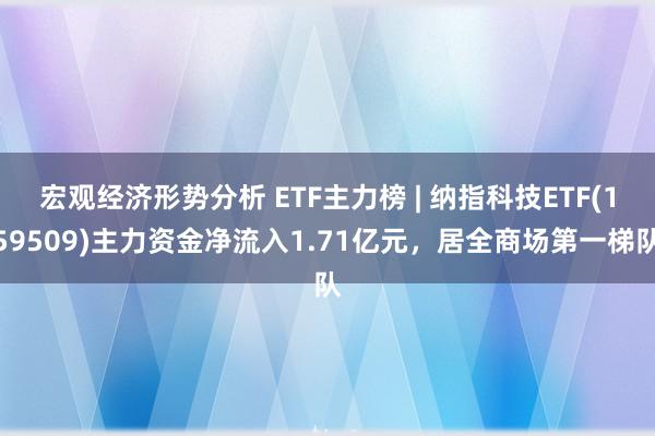 宏观经济形势分析 ETF主力榜 | 纳指科技ETF(159509)主力资金净流入1.71亿元，居全商场第一梯队