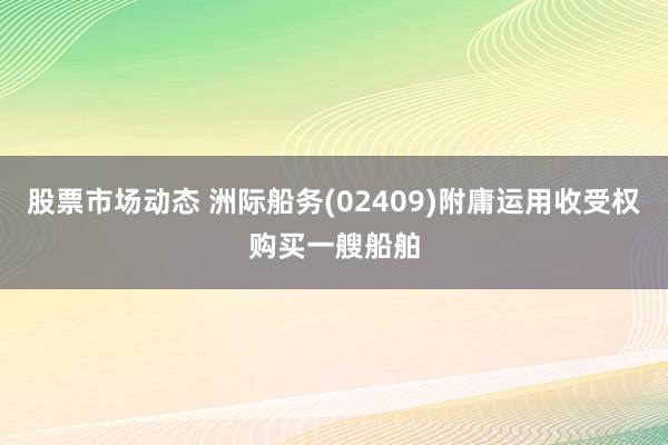 股票市场动态 洲际船务(02409)附庸运用收受权购买一艘船舶