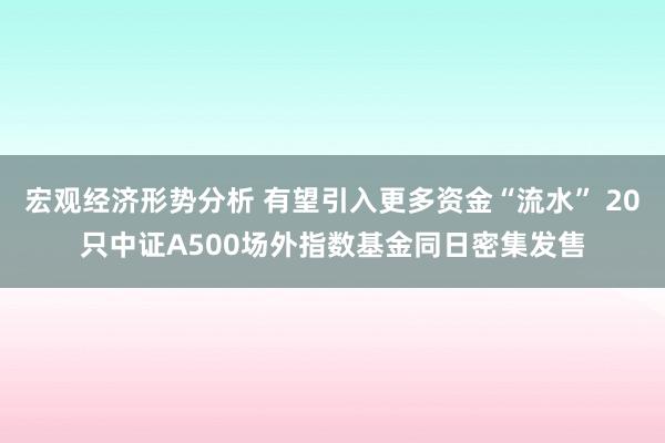 宏观经济形势分析 有望引入更多资金“流水” 20只中证A500场外指数基金同日密集发售