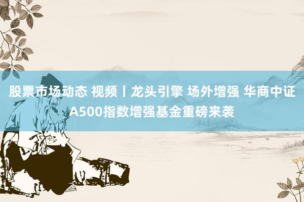 股票市场动态 视频丨龙头引擎 场外增强 华商中证A500指数增强基金重磅来袭