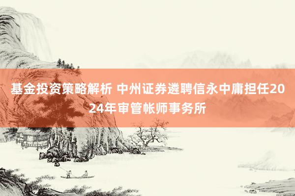 基金投资策略解析 中州证券遴聘信永中庸担任2024年审管帐师事务所