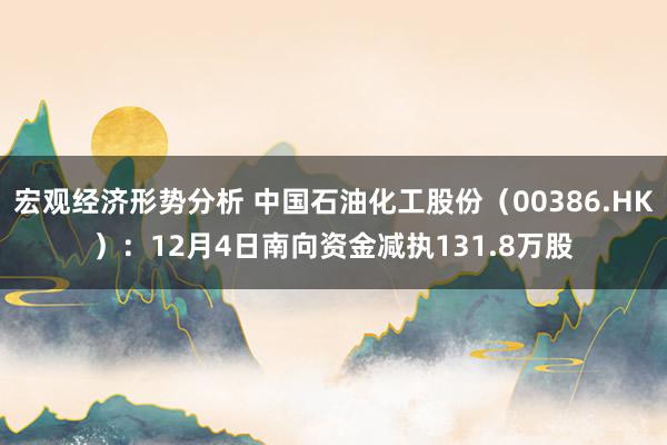 宏观经济形势分析 中国石油化工股份（00386.HK）：12月4日南向资金减执131.8万股