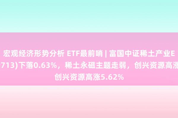 宏观经济形势分析 ETF最前哨 | 富国中证稀土产业ETF(159713)下落0.63%，稀土永磁主题走弱，创兴资源高涨5.62%