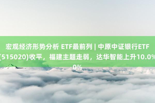 宏观经济形势分析 ETF最前列 | 中原中证银行ETF(515020)收平，福建主题走弱，达华智能上升10.0%