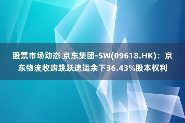 股票市场动态 京东集团-SW(09618.HK)：京东物流收购跳跃速运余下36.43%股本权利