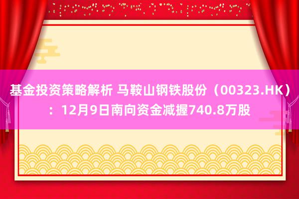 基金投资策略解析 马鞍山钢铁股份（00323.HK）：12月9日南向资金减握740.8万股