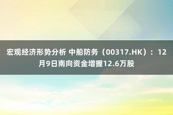 宏观经济形势分析 中船防务（00317.HK）：12月9日南向资金增握12.6万股