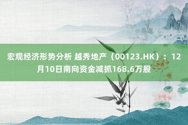 宏观经济形势分析 越秀地产（00123.HK）：12月10日南向资金减抓168.6万股