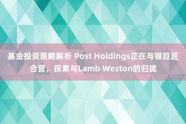 基金投资策略解析 Post Holdings正在与银巨匠合营，探索与Lamb Weston的归拢