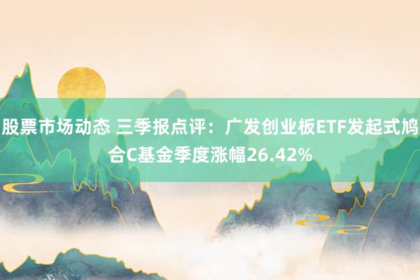 股票市场动态 三季报点评：广发创业板ETF发起式鸠合C基金季度涨幅26.42%