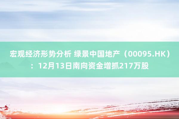 宏观经济形势分析 绿景中国地产（00095.HK）：12月13日南向资金增抓217万股