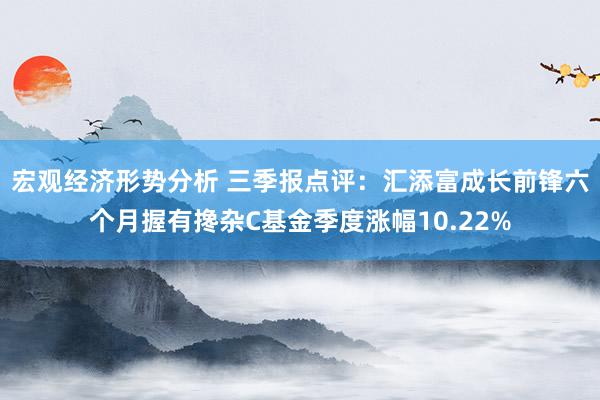 宏观经济形势分析 三季报点评：汇添富成长前锋六个月握有搀杂C基金季度涨幅10.22%