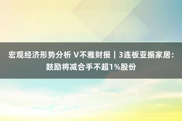 宏观经济形势分析 V不雅财报｜3连板亚振家居：鼓励将减合手不超1%股份