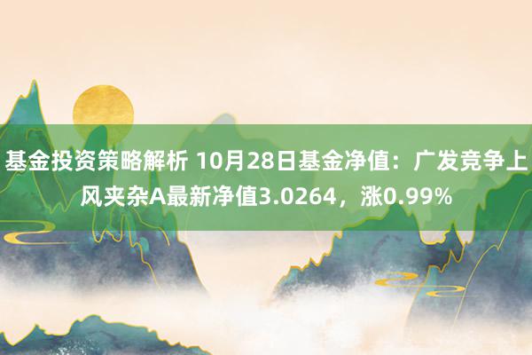 基金投资策略解析 10月28日基金净值：广发竞争上风夹杂A最新净值3.0264，涨0.99%