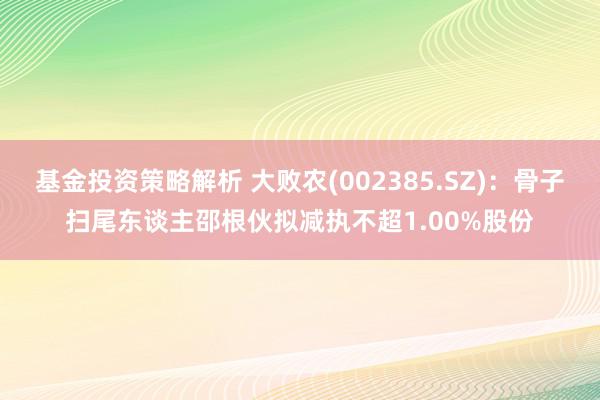 基金投资策略解析 大败农(002385.SZ)：骨子扫尾东谈主邵根伙拟减执不超1.00%股份