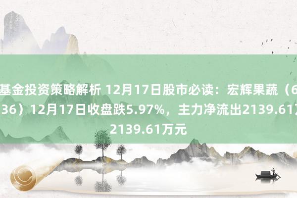 基金投资策略解析 12月17日股市必读：宏辉果蔬（603336）12月17日收盘跌5.97%，主力净流出2139.61万元