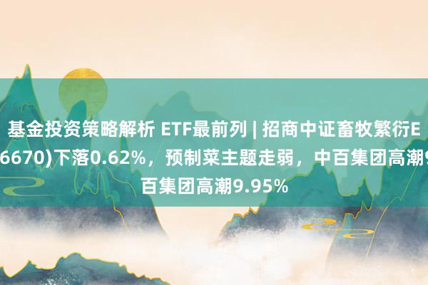 基金投资策略解析 ETF最前列 | 招商中证畜牧繁衍ETF(516670)下落0.62%，预制菜主题走弱，中百集团高潮9.95%