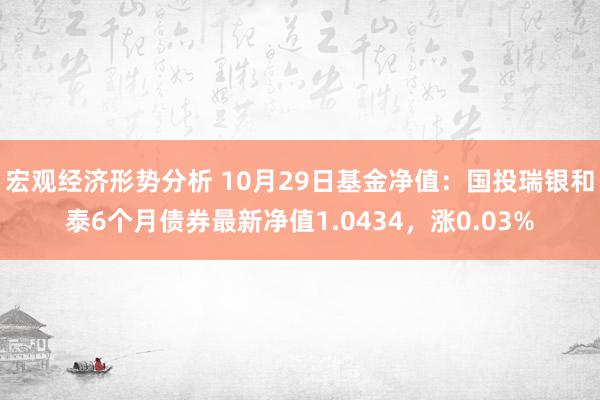 宏观经济形势分析 10月29日基金净值：国投瑞银和泰6个月债券最新净值1.0434，涨0.03%