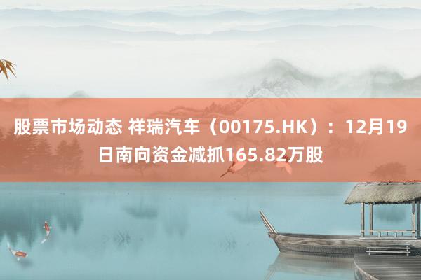 股票市场动态 祥瑞汽车（00175.HK）：12月19日南向资金减抓165.82万股