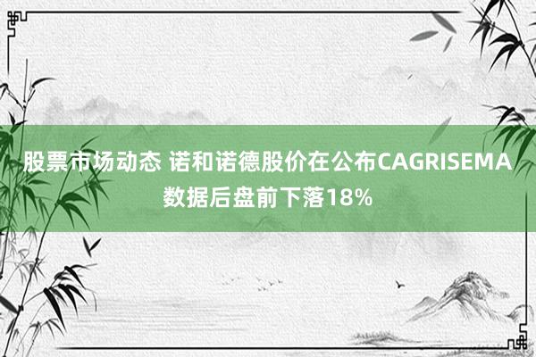 股票市场动态 诺和诺德股价在公布CAGRISEMA数据后盘前下落18%